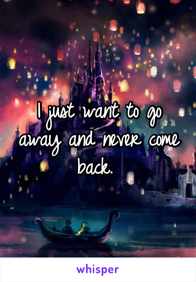 I just want to go away and never come back. 