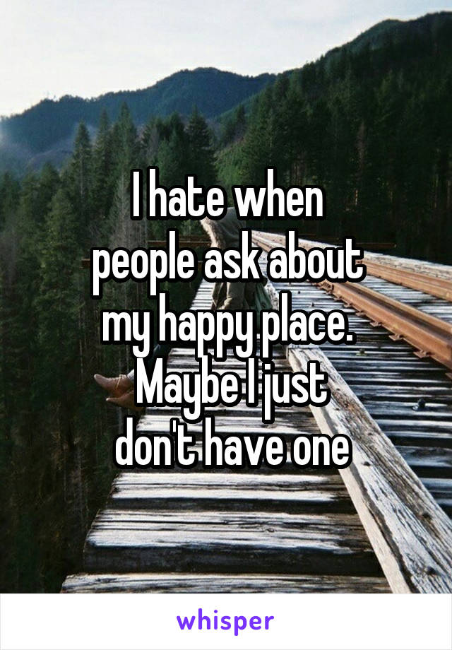 I hate when
 people ask about 
my happy place.
 Maybe I just
 don't have one