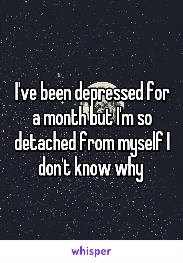 I've been depressed for a month but I'm so detached from myself I don't know why 