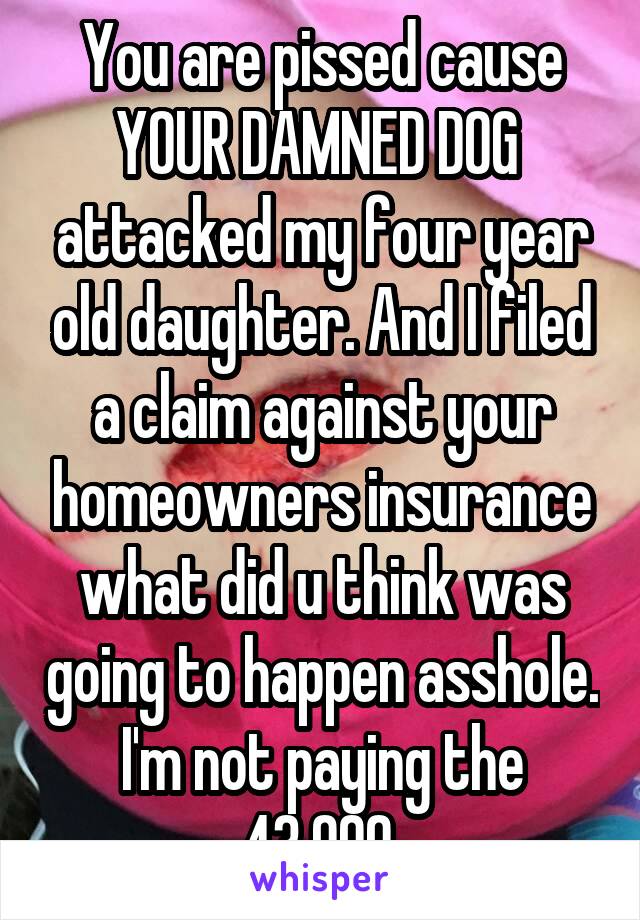 You are pissed cause YOUR DAMNED DOG  attacked my four year old daughter. And I filed a claim against your homeowners insurance what did u think was going to happen asshole. I'm not paying the 43,000 