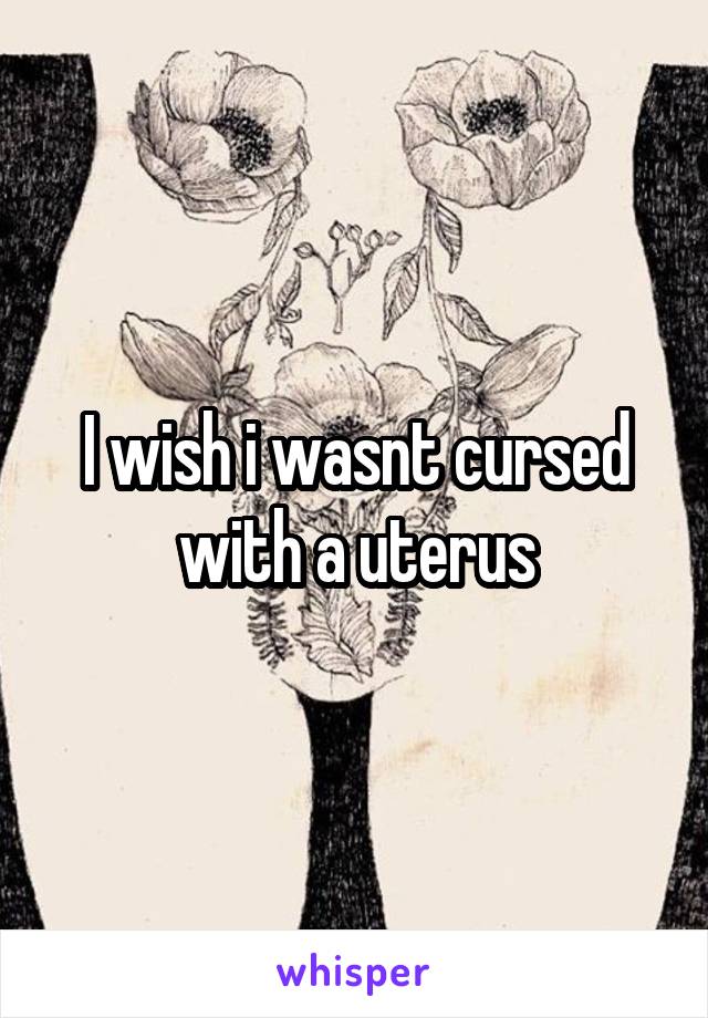 I wish i wasnt cursed with a uterus