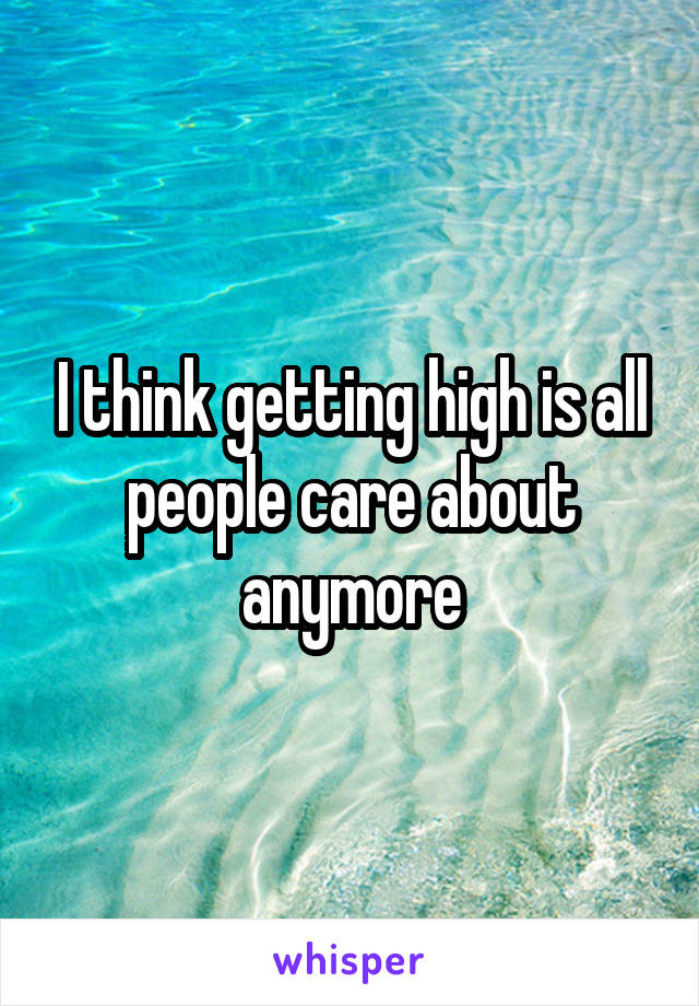 I think getting high is all people care about anymore