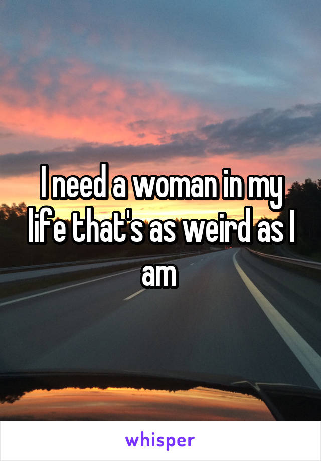 I need a woman in my life that's as weird as I am 