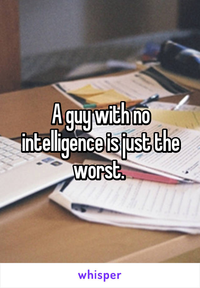 A guy with no intelligence is just the worst. 