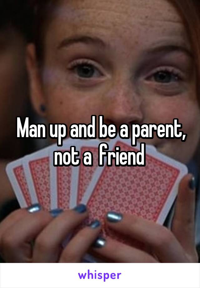 Man up and be a parent, not a  friend 