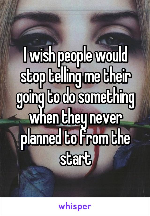 I wish people would stop telling me their going to do something when they never planned to from the start