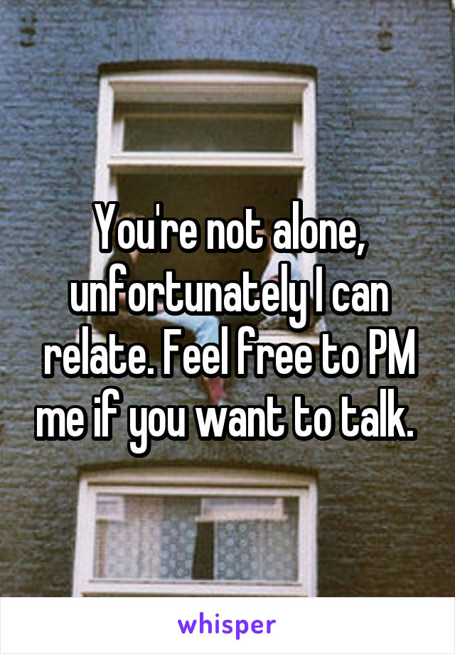 You're not alone, unfortunately I can relate. Feel free to PM me if you want to talk. 