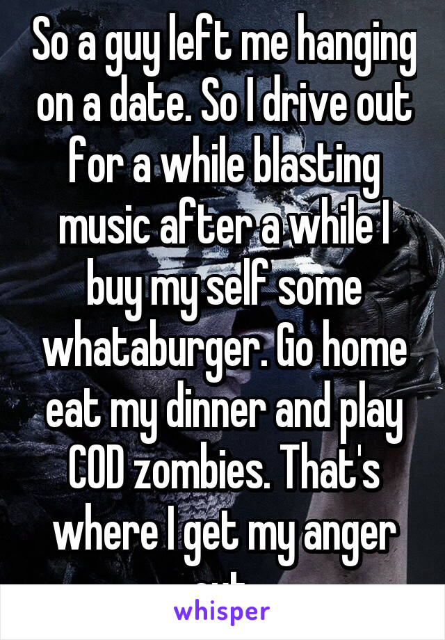 So a guy left me hanging on a date. So I drive out for a while blasting music after a while I buy my self some whataburger. Go home eat my dinner and play COD zombies. That's where I get my anger out 