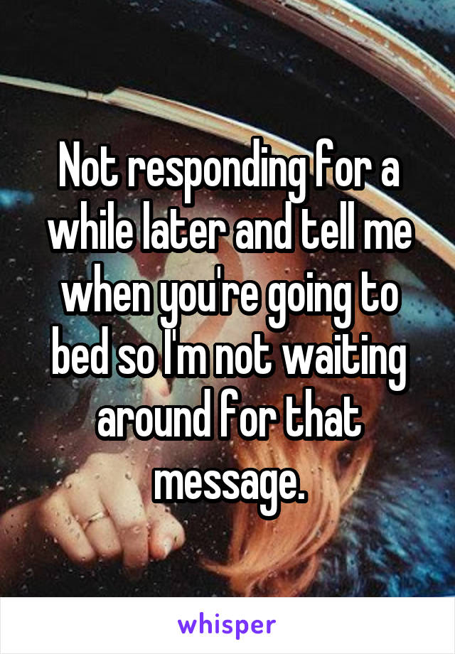 Not responding for a while later and tell me when you're going to bed so I'm not waiting around for that message.