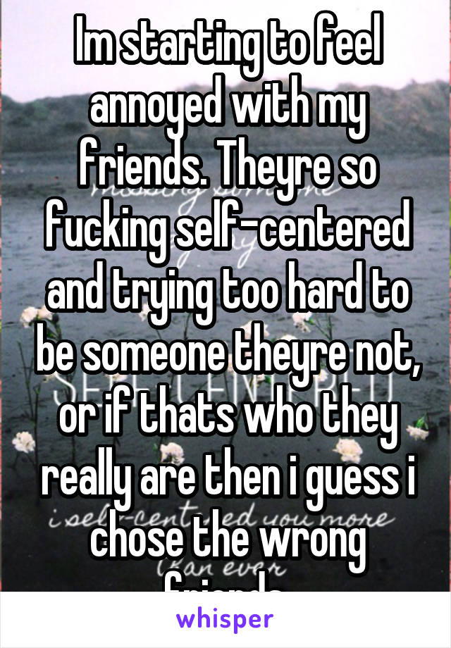 Im starting to feel annoyed with my friends. Theyre so fucking self-centered and trying too hard to be someone theyre not, or if thats who they really are then i guess i chose the wrong friends.