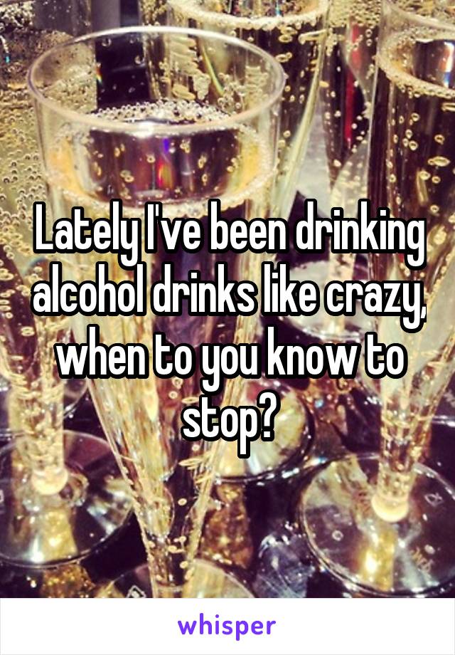 Lately I've been drinking alcohol drinks like crazy, when to you know to stop?