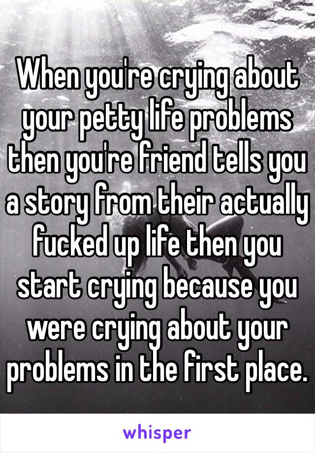 When you're crying about your petty life problems then you're friend tells you a story from their actually fucked up life then you start crying because you were crying about your problems in the first place.