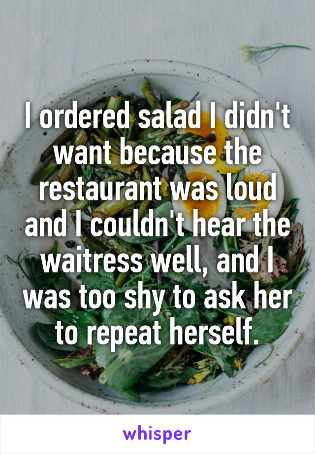 I ordered salad I didn't want because the restaurant was loud and I couldn't hear the waitress well, and I was too shy to ask her to repeat herself.