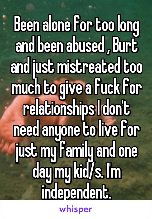 Been alone for too long and been abused , Burt and just mistreated too much to give a fuck for relationships I don't need anyone to live for just my family and one day my kid/s. I'm independent.