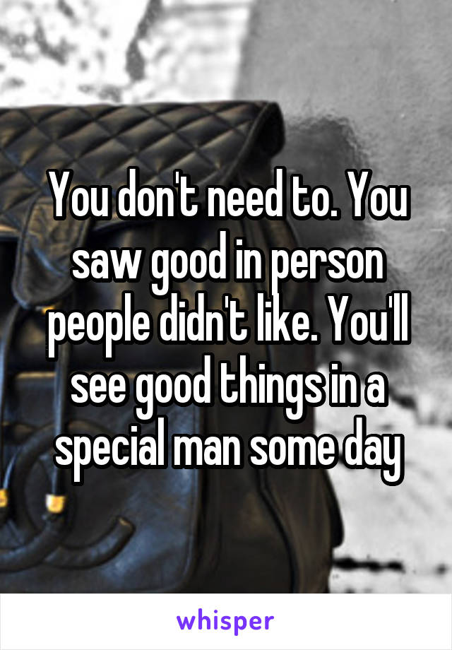 You don't need to. You saw good in person people didn't like. You'll see good things in a special man some day