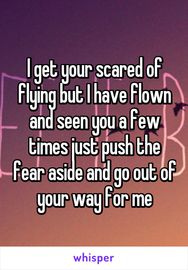 I get your scared of flying but I have flown and seen you a few times just push the fear aside and go out of your way for me