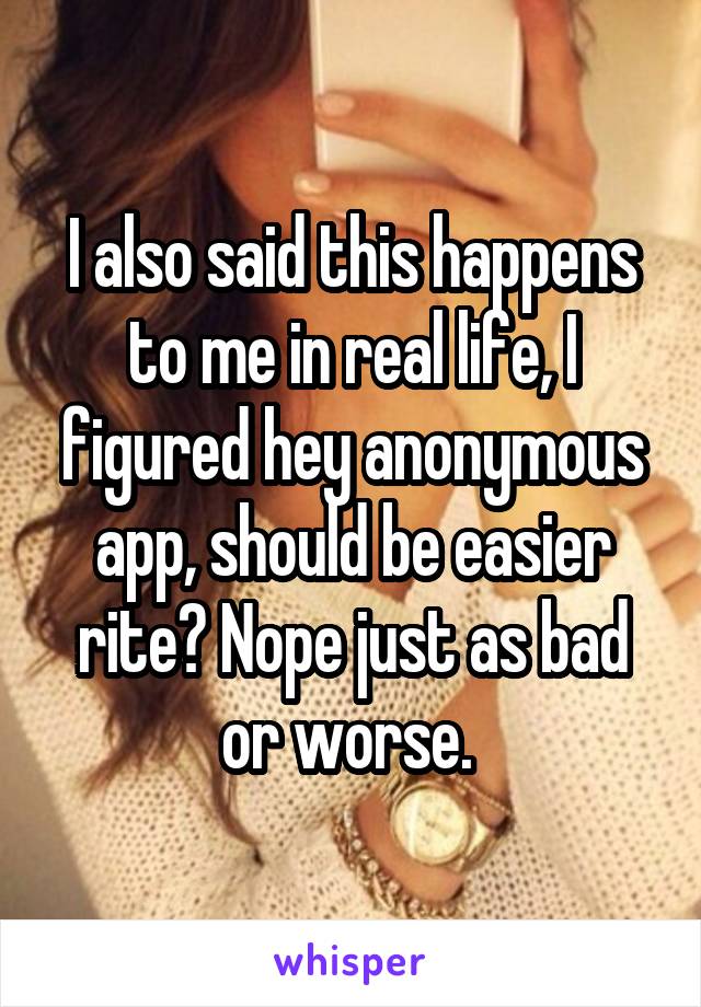 I also said this happens to me in real life, I figured hey anonymous app, should be easier rite? Nope just as bad or worse. 