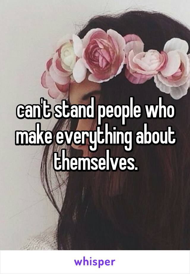 can't stand people who make everything about themselves.