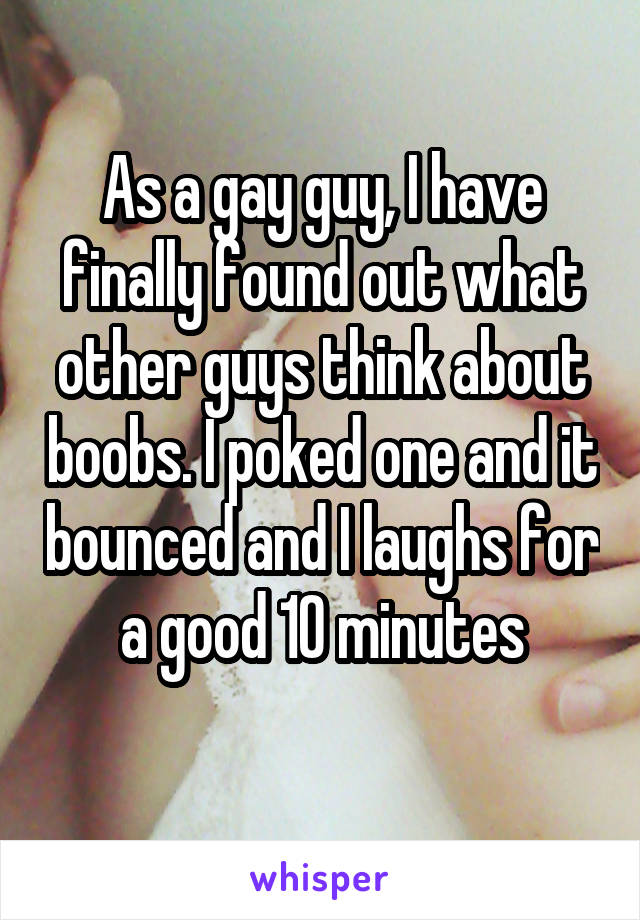 As a gay guy, I have finally found out what other guys think about boobs. I poked one and it bounced and I laughs for a good 10 minutes
