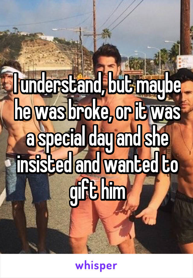 I understand, but maybe he was broke, or it was a special day and she insisted and wanted to gift him