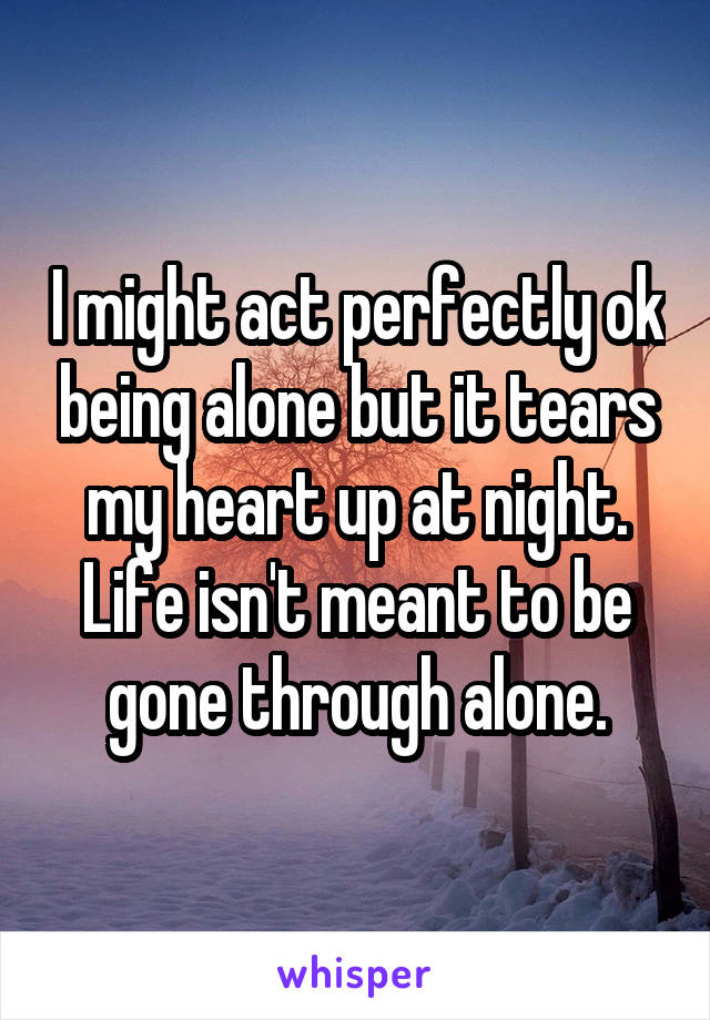 I might act perfectly ok being alone but it tears my heart up at night. Life isn't meant to be gone through alone.