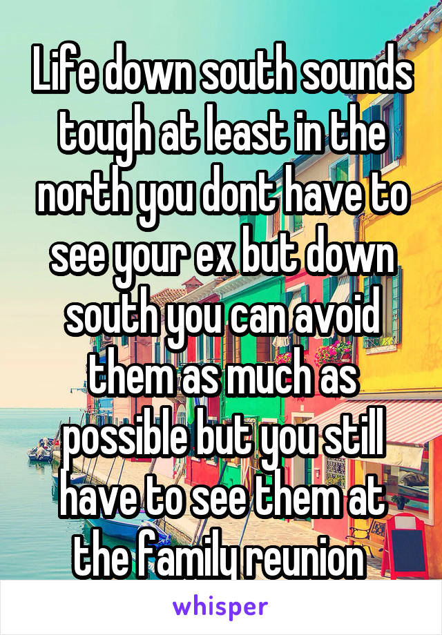 Life down south sounds tough at least in the north you dont have to see your ex but down south you can avoid them as much as possible but you still have to see them at the family reunion 