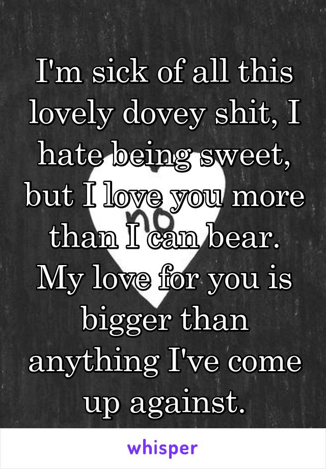 I'm sick of all this lovely dovey shit, I hate being sweet, but I love you more than I can bear. My love for you is bigger than anything I've come up against.