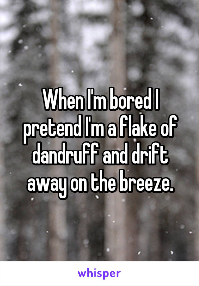 When I'm bored I pretend I'm a flake of dandruff and drift away on the breeze.