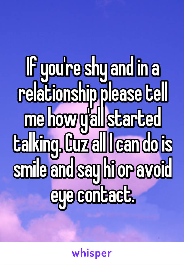 If you're shy and in a relationship please tell me how y'all started talking. Cuz all I can do is smile and say hi or avoid eye contact.