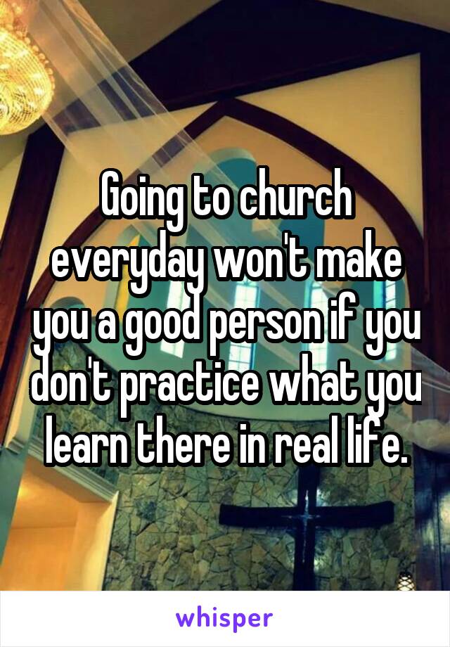 Going to church everyday won't make you a good person if you don't practice what you learn there in real life.