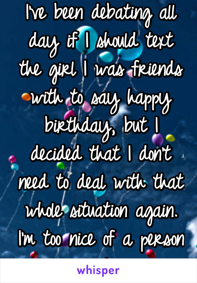 I've been debating all day if I should text the girl I was friends with to say happy birthday, but I decided that I don't need to deal with that whole situation again. I'm too nice of a person :/