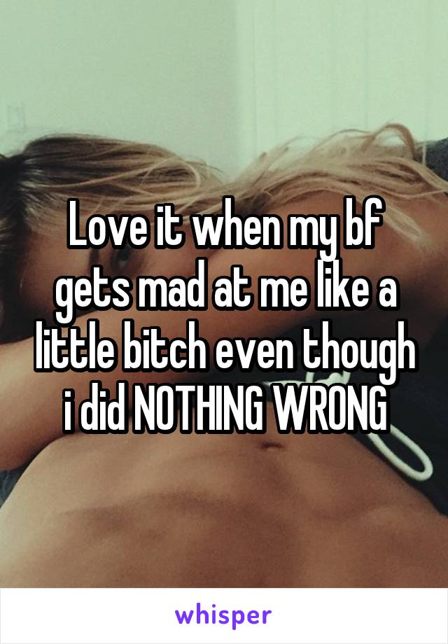 Love it when my bf gets mad at me like a little bitch even though i did NOTHING WRONG