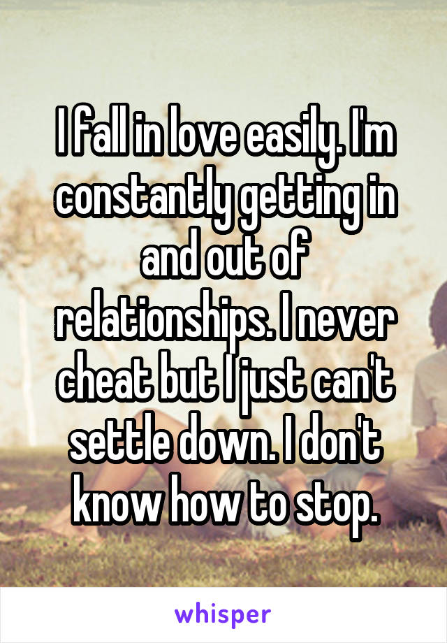 I fall in love easily. I'm constantly getting in and out of relationships. I never cheat but I just can't settle down. I don't know how to stop.