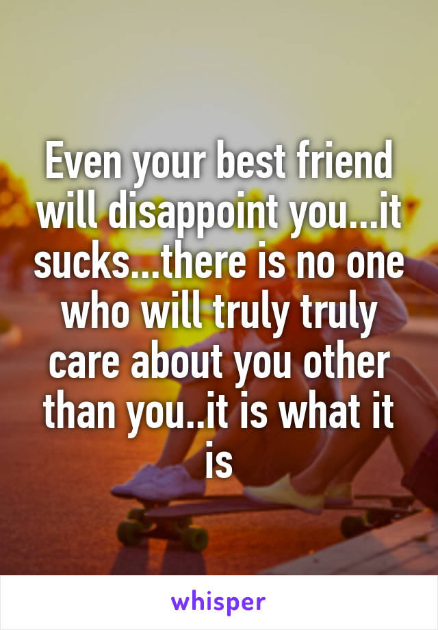 Even your best friend will disappoint you...it sucks...there is no one who will truly truly care about you other than you..it is what it is