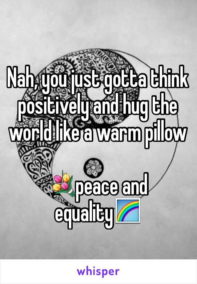 Nah, you just gotta think positively and hug the world like a warm pillow 

💐peace and equality🌈