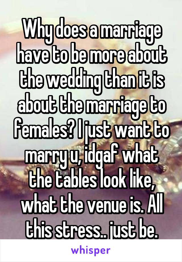 Why does a marriage have to be more about the wedding than it is about the marriage to females? I just want to marry u, idgaf what the tables look like, what the venue is. All this stress.. just be.