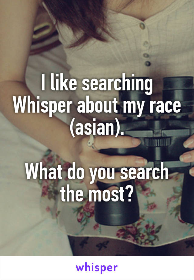 I like searching Whisper about my race (asian).

What do you search the most?