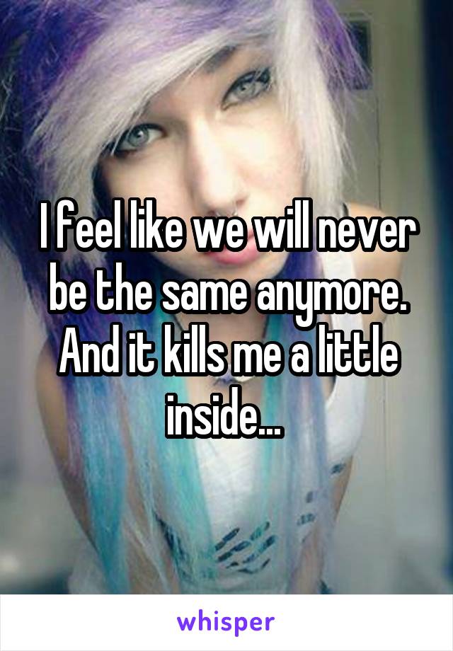 I feel like we will never be the same anymore. And it kills me a little inside... 