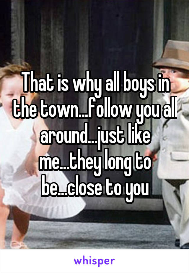 That is why all boys in the town...follow you all around...just like me...they long to be...close to you