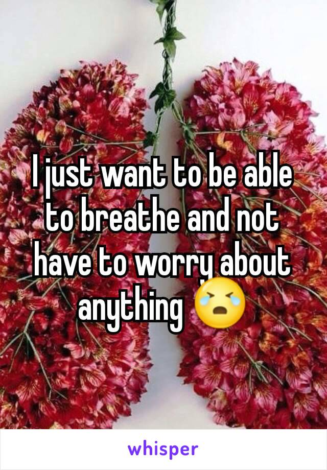 I just want to be able to breathe and not have to worry about anything 😭