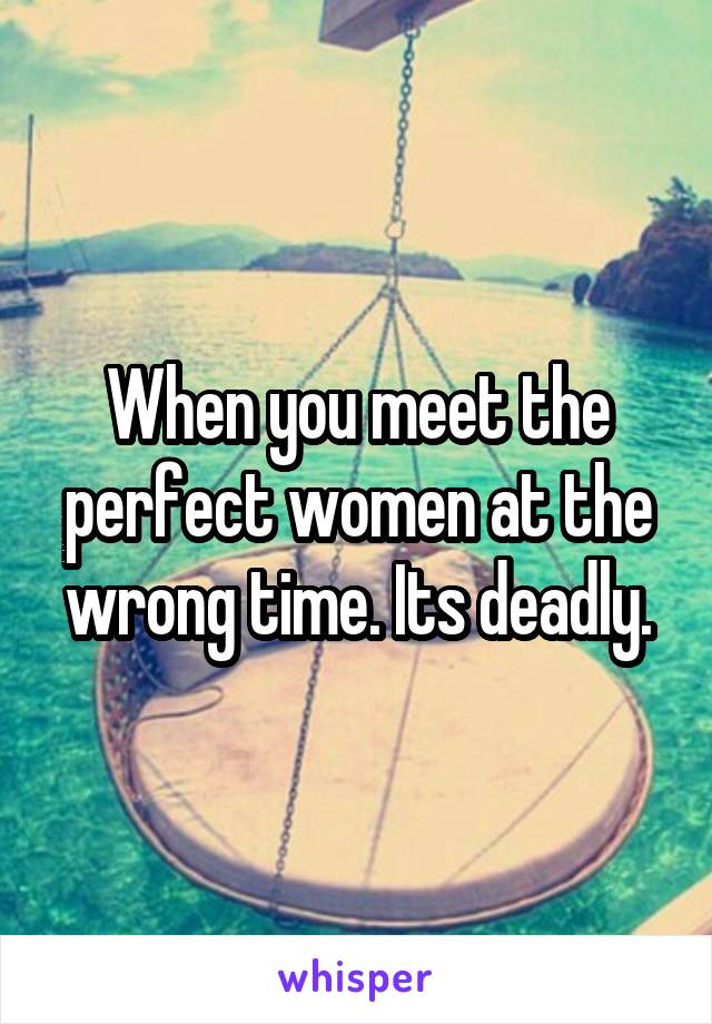 When you meet the perfect women at the wrong time. Its deadly.