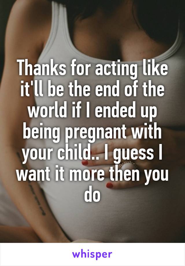 Thanks for acting like it'll be the end of the world if I ended up being pregnant with your child.. I guess I want it more then you do