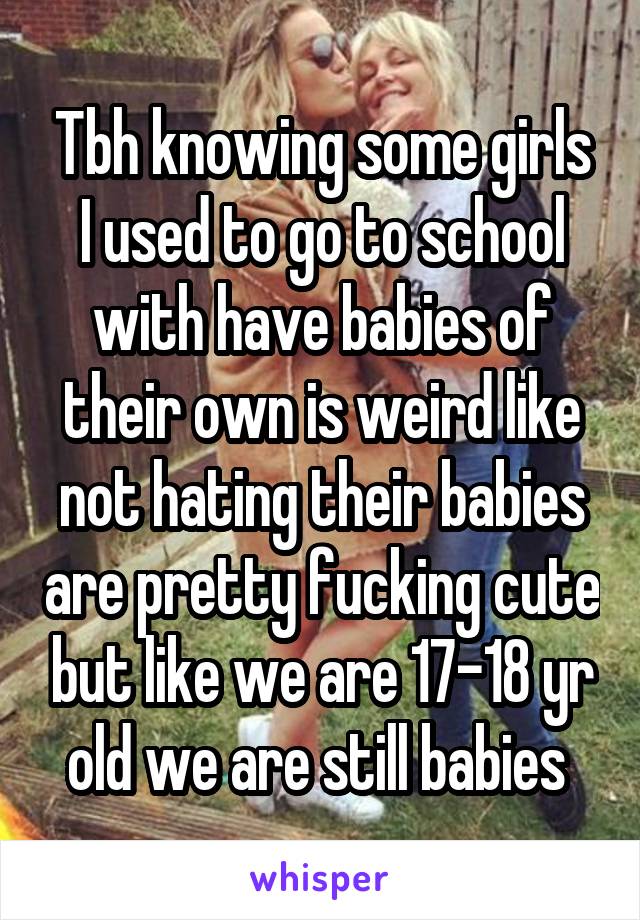 Tbh knowing some girls I used to go to school with have babies of their own is weird like not hating their babies are pretty fucking cute but like we are 17-18 yr old we are still babies 