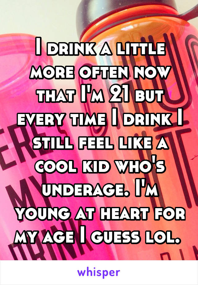 I drink a little more often now that I'm 21 but every time I drink I still feel like a cool kid who's underage. I'm young at heart for my age I guess lol. 