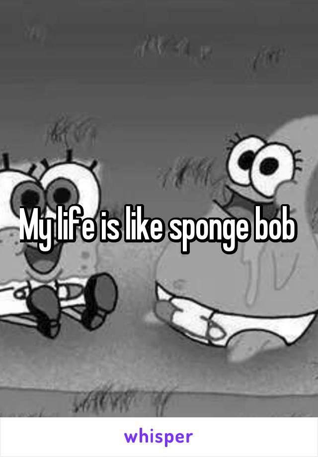 My life is like sponge bob 