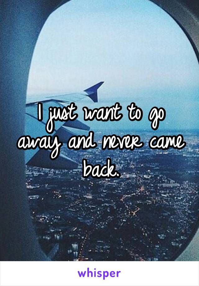 I just want to go away and never came back.