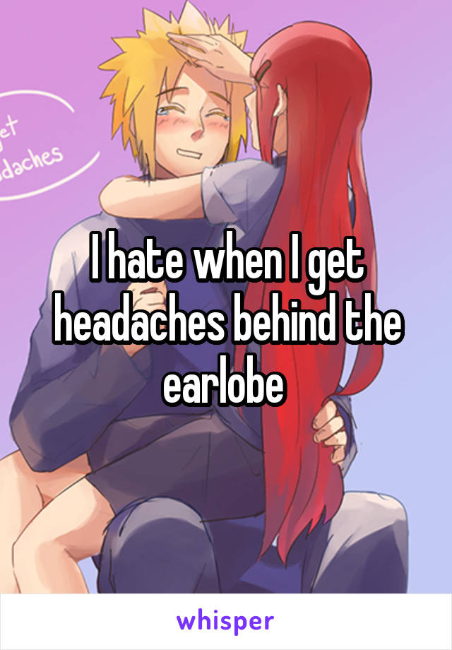 I hate when I get headaches behind the earlobe 