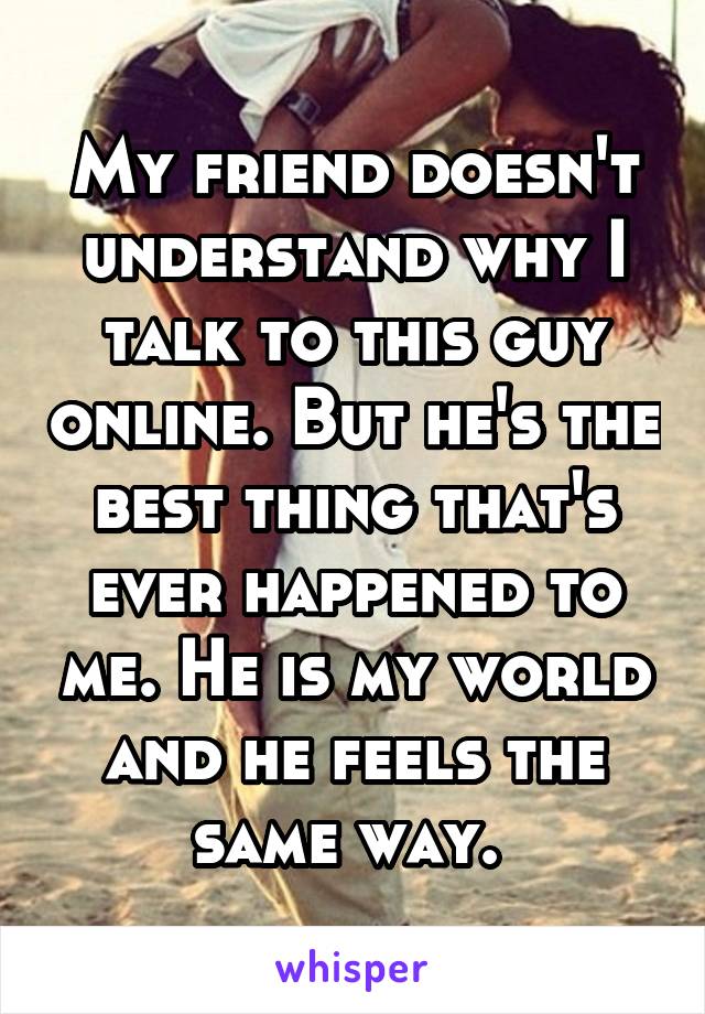 My friend doesn't understand why I talk to this guy online. But he's the best thing that's ever happened to me. He is my world and he feels the same way. 