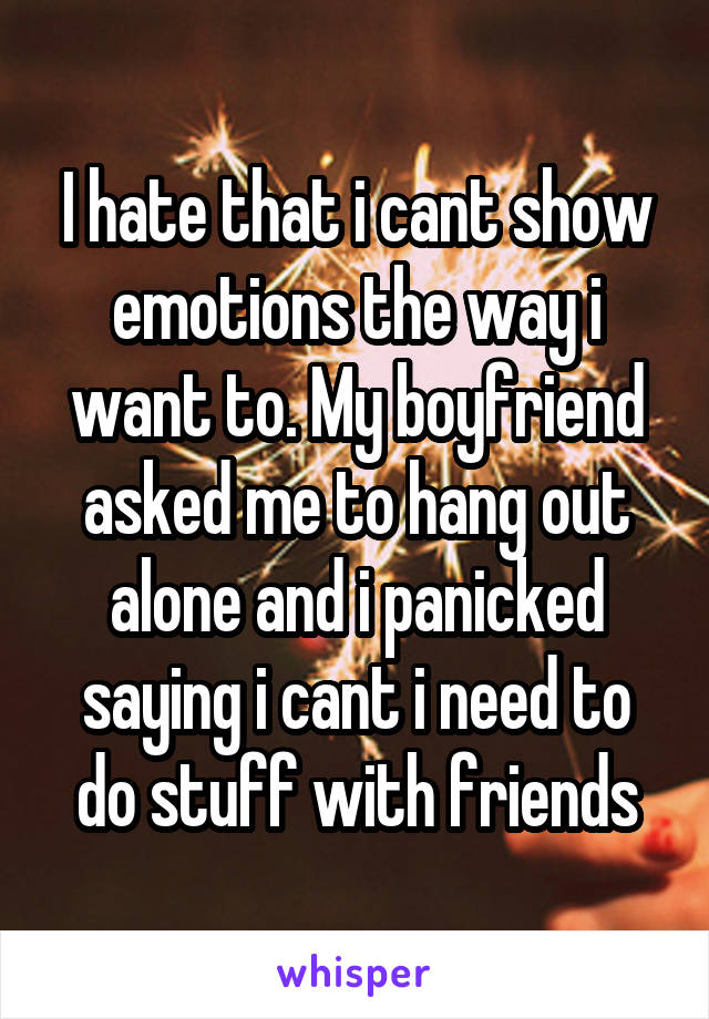 I hate that i cant show emotions the way i want to. My boyfriend asked me to hang out alone and i panicked saying i cant i need to do stuff with friends