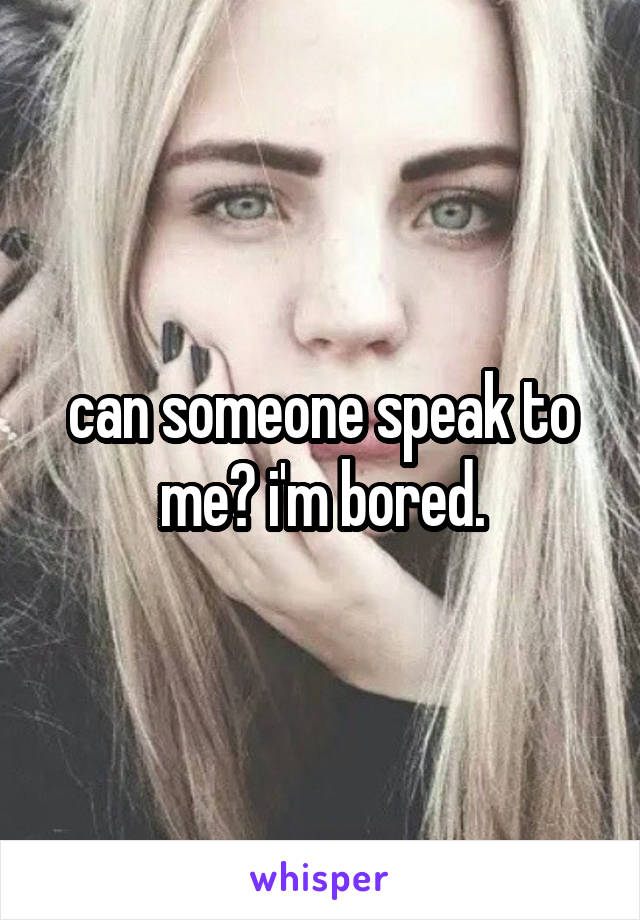 can someone speak to me? i'm bored.